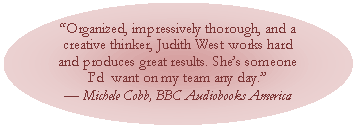 Oval: Organized, impressively thorough, and a creative thinker, Judith West works hard and produces great results. Shes someone Id  want on my team any day.
 Michele Cobb, BBC Audiobooks America
