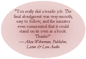 Oval: You really did a terrific job. The final abridgment was very smooth, easy to follow, and the narrator even commented that it could stand on its own as a book. Thanks!
 Alisa Weberman, Publisher, 
Listen & Live Audio
